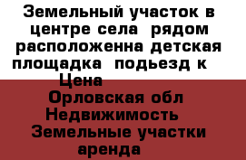 Земельный участок в центре села. рядом расположенна детская площадка, подьезд к  › Цена ­ 400 000 - Орловская обл. Недвижимость » Земельные участки аренда   